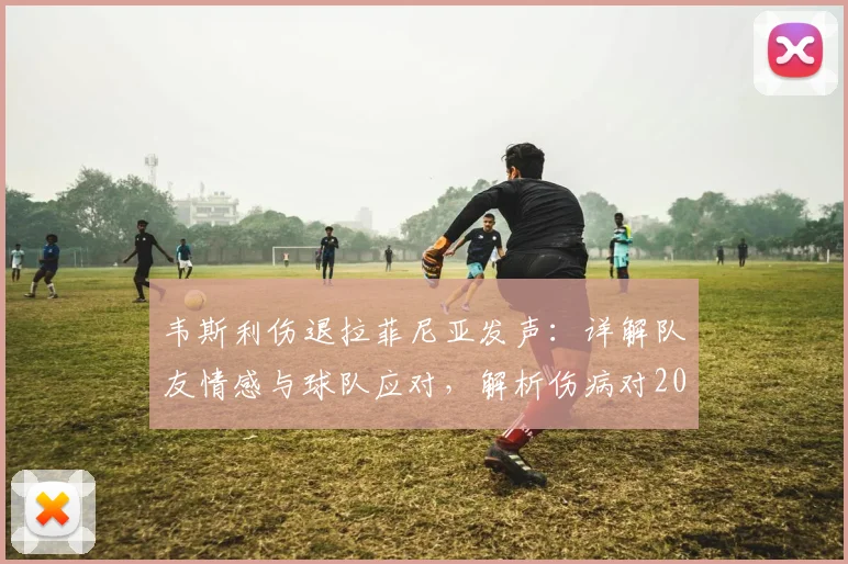 韦斯利伤退拉菲尼亚发声：详解队友情感与球队应对，解析伤病对2026赛季的潜在影响