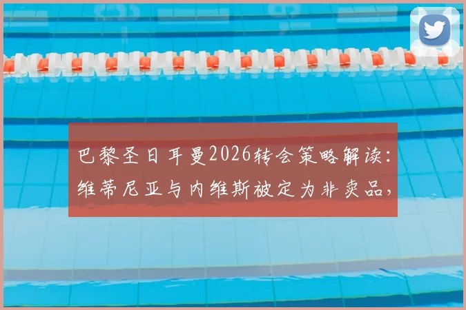巴黎圣日耳曼2026转会策略解读：维蒂尼亚与内维斯被定为非卖品，罗马诺披露俱乐部坚决态度背后的多重考量