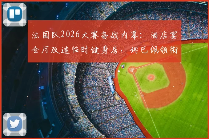 法国队2026大赛备战内幕：酒店宴会厅改造临时健身房，姆巴佩领衔锋线小团体餐桌文化引关注