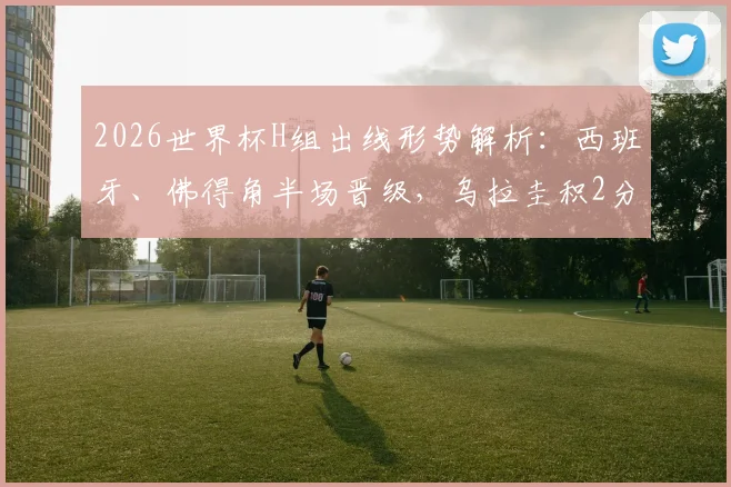 2026世界杯H组出线形势解析：西班牙、佛得角半场晋级，乌拉圭积2分陷被动，关键战前瞻