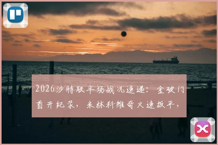 2026沙特联半场战况速递：金破门首开纪录，米林科维奇火速扳平，塞哈特海湾1-1利雅得新月