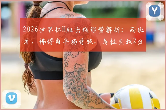 2026世界杯H组出线形势解析：西班牙、佛得角半场晋级，乌拉圭积2分陷被动，关键战前瞻