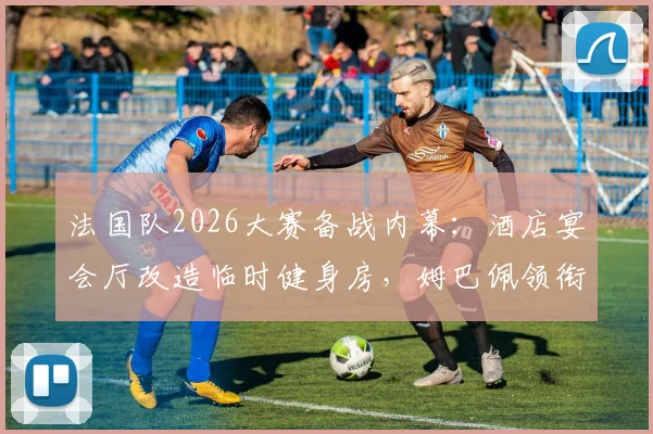法国队2026大赛备战内幕：酒店宴会厅改造临时健身房，姆巴佩领衔锋线小团体餐桌文化引关注