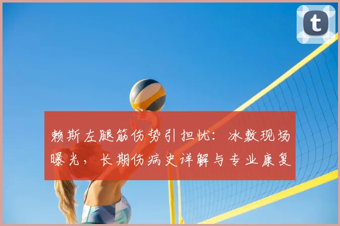 赖斯左腿筋伤势引担忧：冰敷现场曝光，长期伤病史详解与专业康复建议