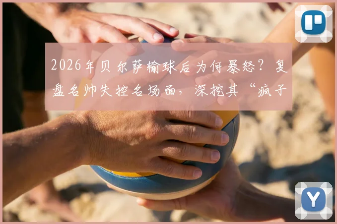 2026年贝尔萨输球后为何暴怒？复盘名帅失控名场面，深挖其“疯子”足球哲学