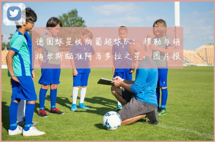 德国球星收购葡超球队：穆勒与胡梅尔斯瞄准阿马多拉之星，图片报披露最新谈判进展