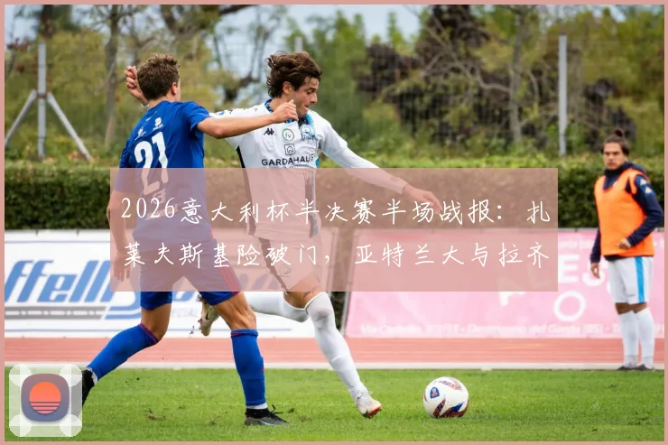 2026意大利杯半决赛半场战报：扎莱夫斯基险破门，亚特兰大与拉齐奥0-0僵持，附关键镜头解析