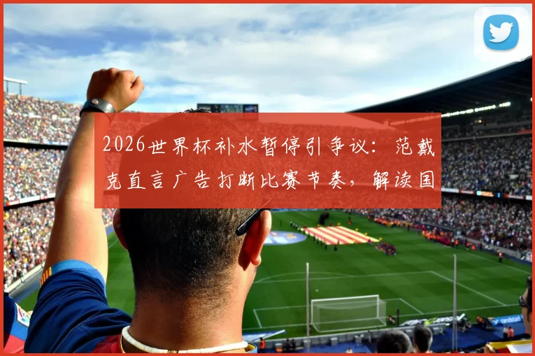 2026世界杯补水暂停引争议:范戴克直言广告打断比赛节奏,解读国际足联相关规则与球员真实感受