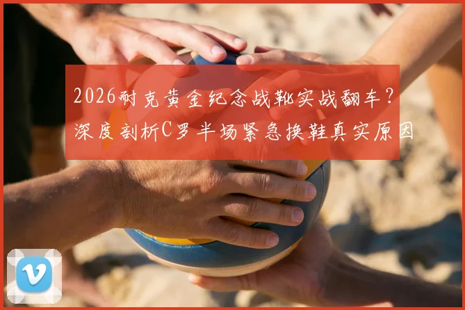 2026耐克黄金纪念战靴实战翻车？深度剖析C罗半场紧急换鞋真实原因与球星装备选择内幕