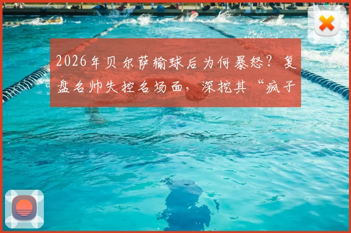 2026年贝尔萨输球后为何暴怒？复盘名帅失控名场面，深挖其“疯子”足球哲学