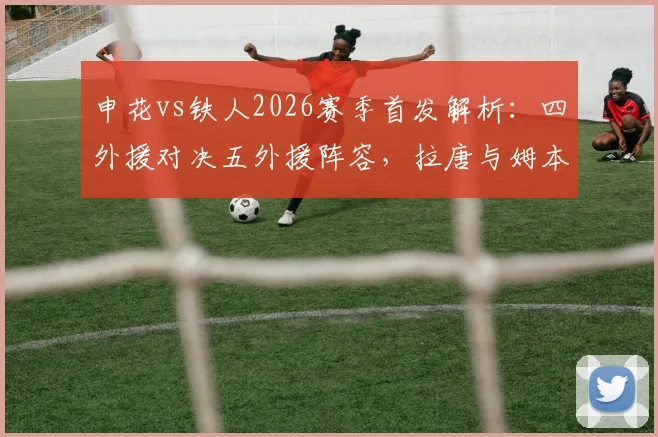 申花vs铁人2026赛季首发解析：四外援对决五外援阵容，拉唐与姆本扎关键作用评估