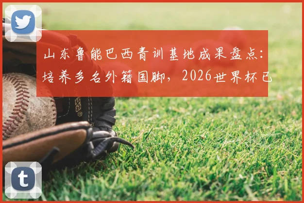 山东鲁能巴西青训基地成果盘点：培养多名外籍国脚，2026世界杯已有3人入选，附青训模式解析
