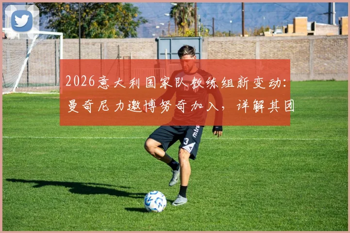2026意大利国家队教练组新变动：曼奇尼力邀博努奇加入，详解其团队角色与未来规划
