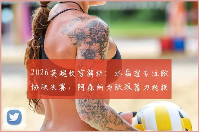 2026英超收官解析：水晶宫专注欧协联决赛，阿森纳为欧冠蓄力轮换，末轮战意成关键