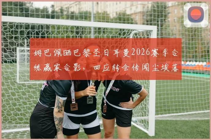 姆巴佩晒巴黎圣日耳曼2026赛季合练赢家合影，回应转会传闻尘埃落定