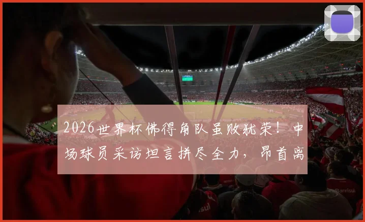 2026世界杯佛得角队虽败犹荣！中场球员采访坦言拼尽全力，昂首离开感动全球球迷