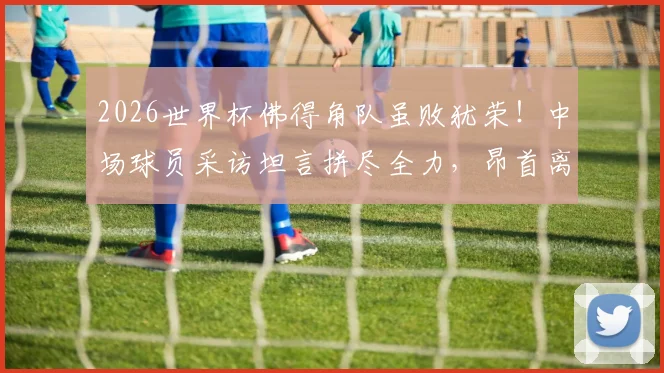 2026世界杯佛得角队虽败犹荣！中场球员采访坦言拼尽全力，昂首离开感动全球球迷