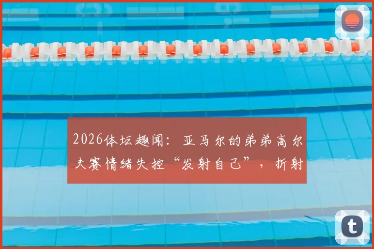 2026体坛趣闻：亚马尔的弟弟高尔夫赛情绪失控“发射自己”，折射青少年运动员心态管理难题