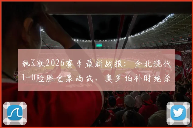 韩K联2026赛季最新战报：全北现代1-0险胜金泉尚武，奥罗伯补时绝杀全场技术统计与战术解析