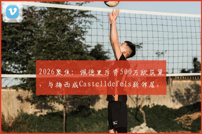 2026聚焦：佩德里斥资500万欧筑巢，与梅西成Castelldefels新邻居，豪宅区位与设计细节全解析