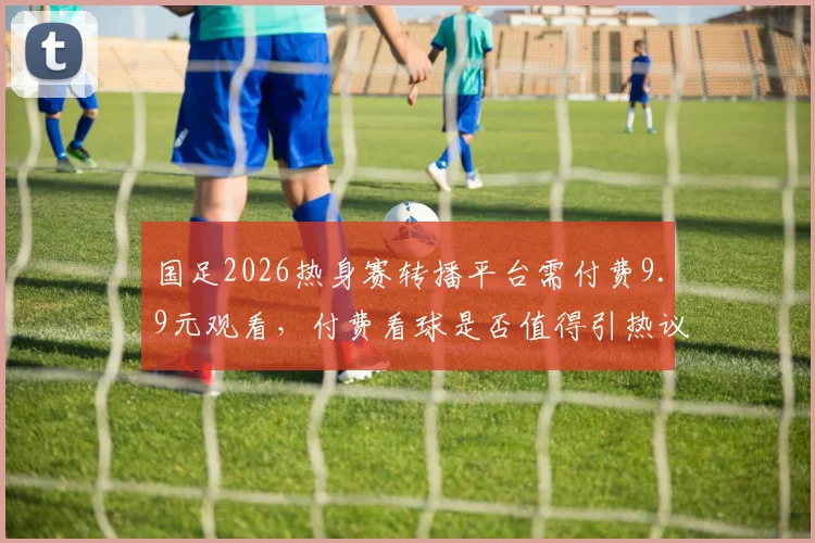 国足2026热身赛转播平台需付费9.9元观看，付费看球是否值得引热议