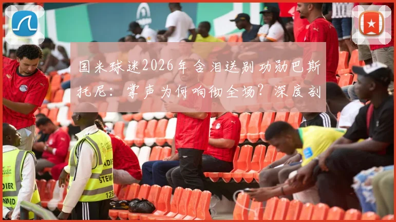 国米球迷2026年含泪送别功勋巴斯托尼：掌声为何响彻全场？深度剖析离队原因与未来影响