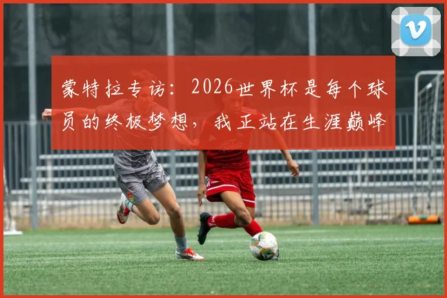 蒙特拉专访：2026世界杯是每个球员的终极梦想，我正站在生涯巅峰之上