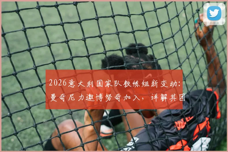 2026意大利国家队教练组新变动：曼奇尼力邀博努奇加入，详解其团队角色与未来规划