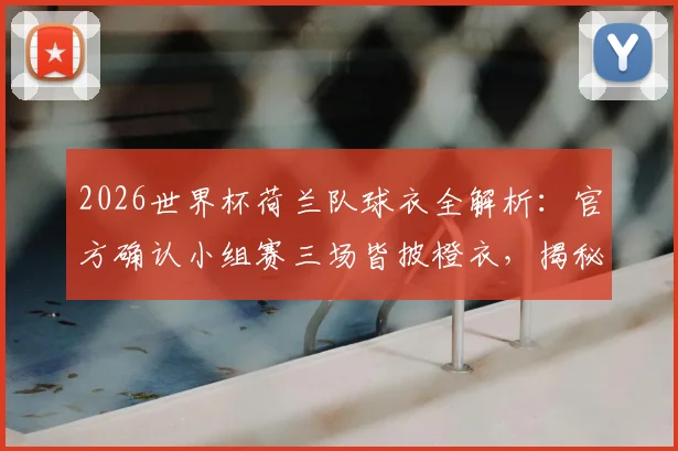 2026世界杯荷兰队球衣全解析：官方确认小组赛三场皆披橙衣，揭秘橙衣军团传统与球衣选择玄机