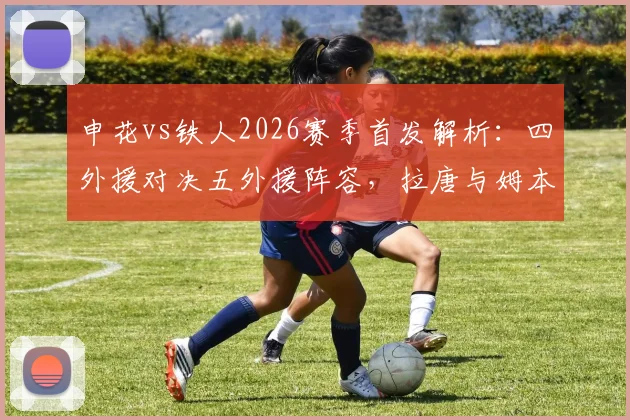 申花vs铁人2026赛季首发解析：四外援对决五外援阵容，拉唐与姆本扎关键作用评估