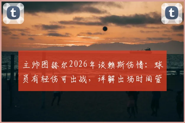 主帅图赫尔2026年谈赖斯伤情：球员有轻伤可出战，详解出场时间管理策略