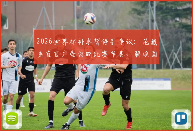2026世界杯补水暂停引争议：范戴克直言广告打断比赛节奏，解读国际足联相关规则与球员真实感受