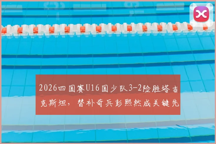 2026四国赛U16国少队3-2险胜塔吉克斯坦，替补奇兵彭熙然成关键先生，附全场技战术解析