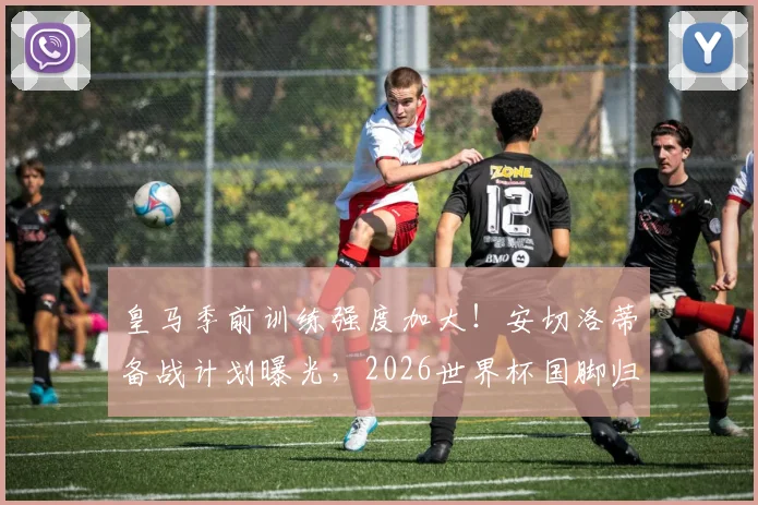 皇马季前训练强度加大！安切洛蒂备战计划曝光，2026世界杯国脚归队时间成关键