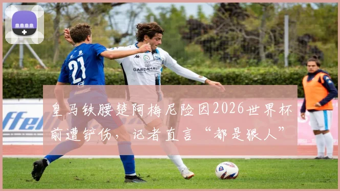 皇马铁腰楚阿梅尼险因2026世界杯前遭铲伤，记者直言“都是狠人”，解读致命动作与职业风险