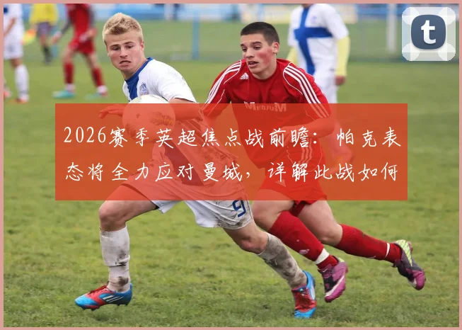 2026赛季英超焦点战前瞻：帕克表态将全力应对曼城，详解此战如何左右争冠格局与双方战术博弈