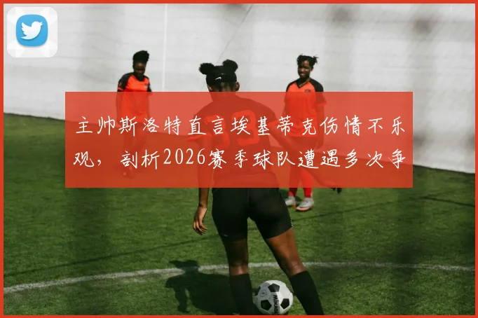 主帅斯洛特直言埃基蒂克伤情不乐观，剖析2026赛季球队遭遇多次争议判罚的真实影响与球队现状