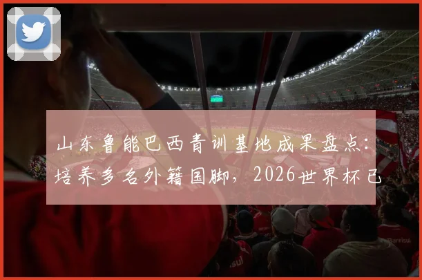 山东鲁能巴西青训基地成果盘点：培养多名外籍国脚，2026世界杯已有3人入选，附青训模式解析