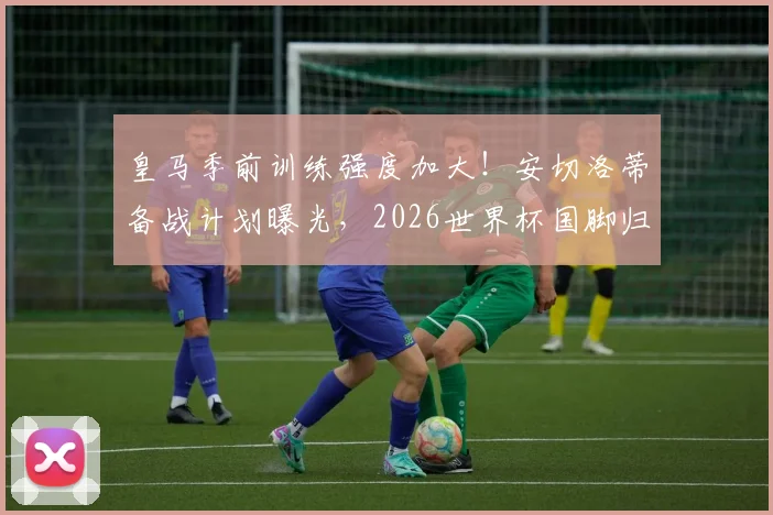 皇马季前训练强度加大！安切洛蒂备战计划曝光，2026世界杯国脚归队时间成关键