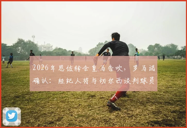 2026年恩佐转会皇马告吹，罗马诺确认：经纪人将与切尔西谈判球员未来规划