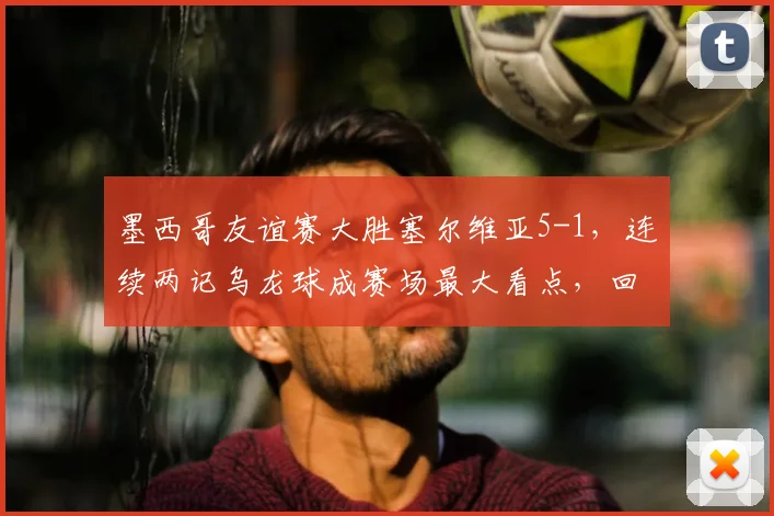 墨西哥友谊赛大胜塞尔维亚5-1，连续两记乌龙球成赛场最大看点，回顾2026年经典对决
