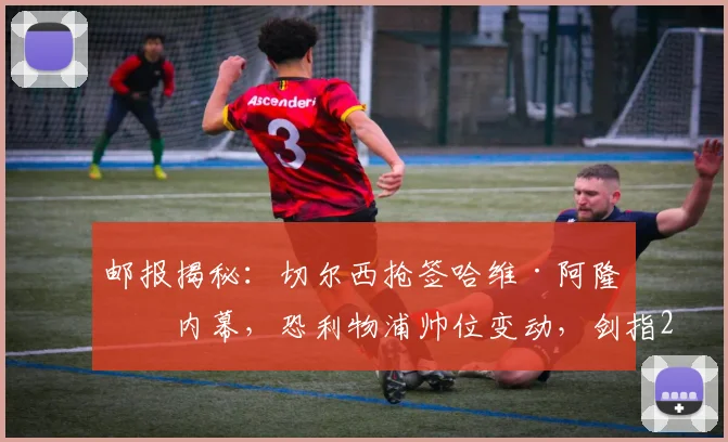 邮报揭秘：切尔西抢签哈维·阿隆索内幕，恐利物浦帅位变动，剑指2026年前夺冠