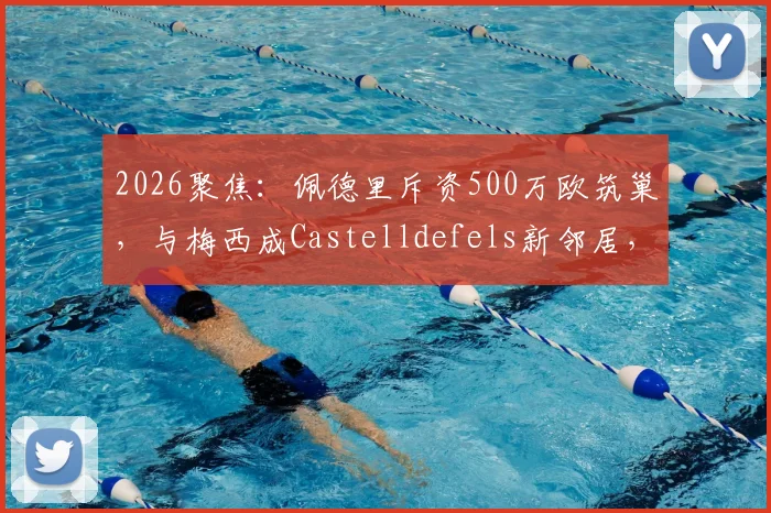 2026聚焦：佩德里斥资500万欧筑巢，与梅西成Castelldefels新邻居，豪宅区位与设计细节全解析