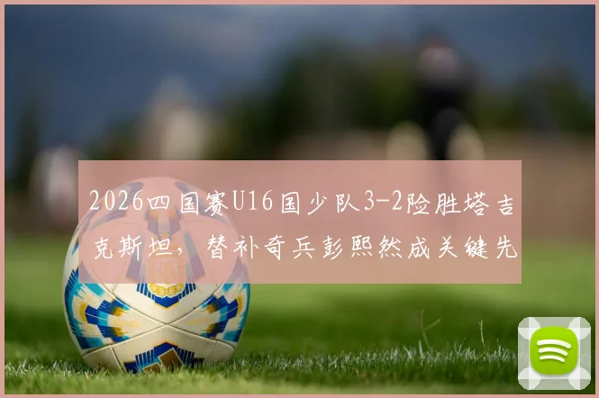 2026四国赛U16国少队3-2险胜塔吉克斯坦，替补奇兵彭熙然成关键先生，附全场技战术解析