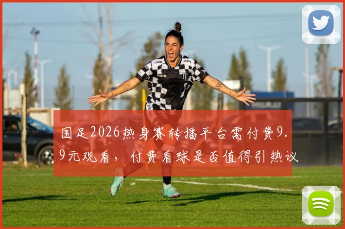 国足2026热身赛转播平台需付费9.9元观看，付费看球是否值得引热议