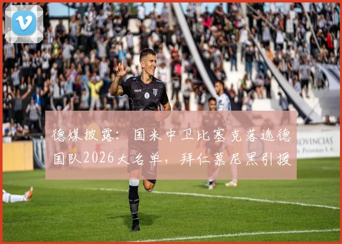 德媒披露：国米中卫比塞克落选德国队2026大名单，拜仁慕尼黑引援兴趣浓厚，球员未来去向何方？