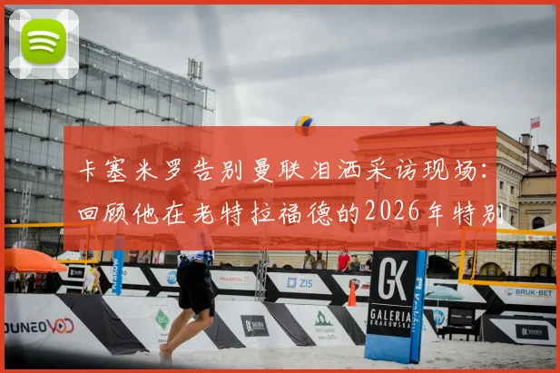 卡塞米罗告别曼联泪洒采访现场:回顾他在老特拉福德的2026年特别岁月,揭秘离队真实原因