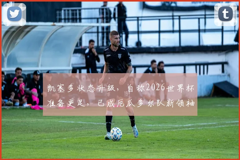 凯塞多状态升级，自称2026世界杯准备更足，已成厄瓜多尔队新领袖与参照核心