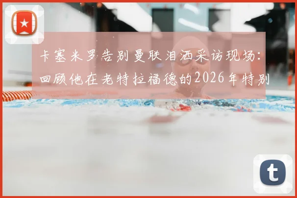 卡塞米罗告别曼联泪洒采访现场：回顾他在老特拉福德的2026年特别岁月，揭秘离队真实原因