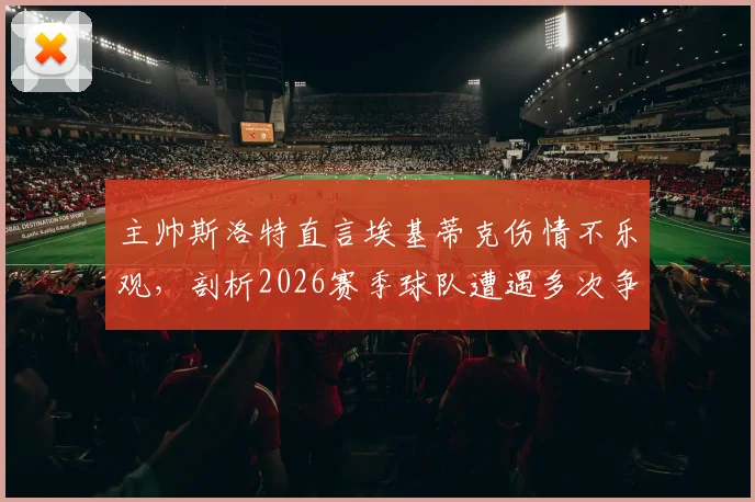 主帅斯洛特直言埃基蒂克伤情不乐观，剖析2026赛季球队遭遇多次争议判罚的真实影响与球队现状